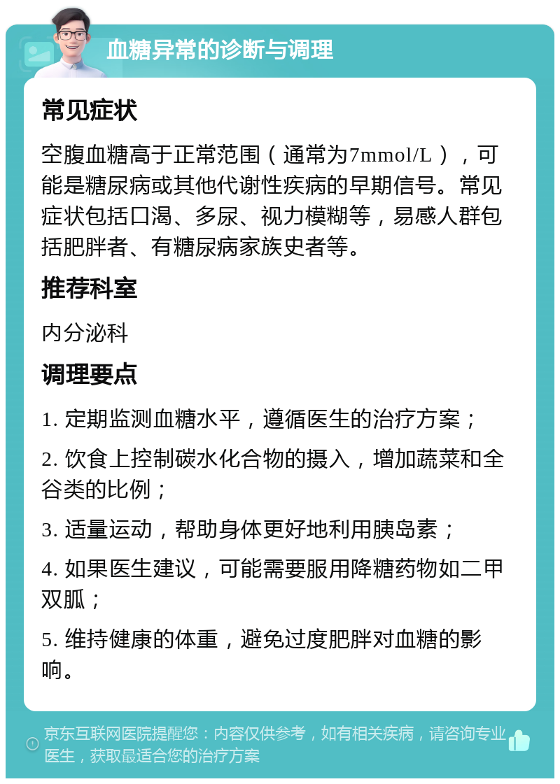 血糖异常的诊断与调理 常见症状 空腹血糖高于正常范围（通常为7mmol/L），可能是糖尿病或其他代谢性疾病的早期信号。常见症状包括口渴、多尿、视力模糊等，易感人群包括肥胖者、有糖尿病家族史者等。 推荐科室 内分泌科 调理要点 1. 定期监测血糖水平，遵循医生的治疗方案； 2. 饮食上控制碳水化合物的摄入，增加蔬菜和全谷类的比例； 3. 适量运动，帮助身体更好地利用胰岛素； 4. 如果医生建议，可能需要服用降糖药物如二甲双胍； 5. 维持健康的体重，避免过度肥胖对血糖的影响。