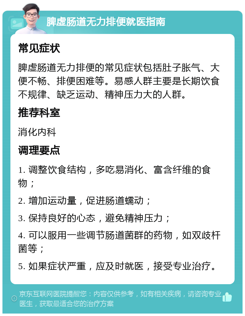 脾虚肠道无力排便就医指南 常见症状 脾虚肠道无力排便的常见症状包括肚子胀气、大便不畅、排便困难等。易感人群主要是长期饮食不规律、缺乏运动、精神压力大的人群。 推荐科室 消化内科 调理要点 1. 调整饮食结构，多吃易消化、富含纤维的食物； 2. 增加运动量，促进肠道蠕动； 3. 保持良好的心态，避免精神压力； 4. 可以服用一些调节肠道菌群的药物，如双歧杆菌等； 5. 如果症状严重，应及时就医，接受专业治疗。