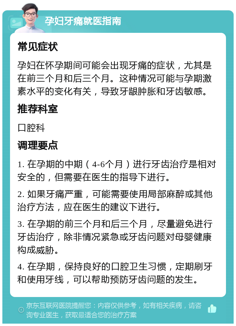 孕妇牙痛就医指南 常见症状 孕妇在怀孕期间可能会出现牙痛的症状，尤其是在前三个月和后三个月。这种情况可能与孕期激素水平的变化有关，导致牙龈肿胀和牙齿敏感。 推荐科室 口腔科 调理要点 1. 在孕期的中期（4-6个月）进行牙齿治疗是相对安全的，但需要在医生的指导下进行。 2. 如果牙痛严重，可能需要使用局部麻醉或其他治疗方法，应在医生的建议下进行。 3. 在孕期的前三个月和后三个月，尽量避免进行牙齿治疗，除非情况紧急或牙齿问题对母婴健康构成威胁。 4. 在孕期，保持良好的口腔卫生习惯，定期刷牙和使用牙线，可以帮助预防牙齿问题的发生。