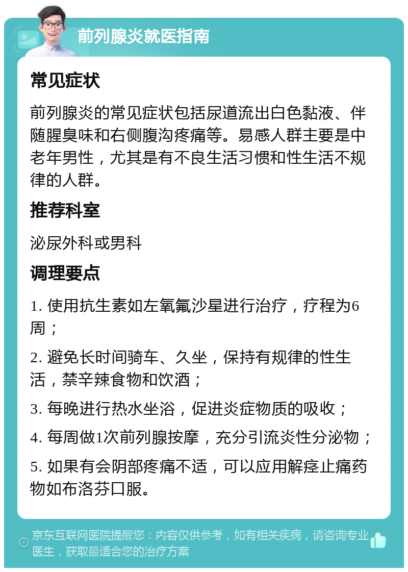 前列腺炎就医指南 常见症状 前列腺炎的常见症状包括尿道流出白色黏液、伴随腥臭味和右侧腹沟疼痛等。易感人群主要是中老年男性，尤其是有不良生活习惯和性生活不规律的人群。 推荐科室 泌尿外科或男科 调理要点 1. 使用抗生素如左氧氟沙星进行治疗，疗程为6周； 2. 避免长时间骑车、久坐，保持有规律的性生活，禁辛辣食物和饮酒； 3. 每晚进行热水坐浴，促进炎症物质的吸收； 4. 每周做1次前列腺按摩，充分引流炎性分泌物； 5. 如果有会阴部疼痛不适，可以应用解痉止痛药物如布洛芬口服。