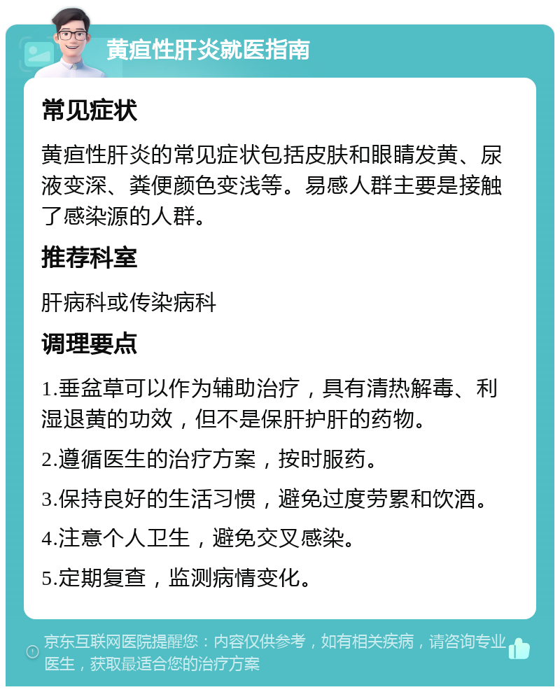 黄疸性肝炎就医指南 常见症状 黄疸性肝炎的常见症状包括皮肤和眼睛发黄、尿液变深、粪便颜色变浅等。易感人群主要是接触了感染源的人群。 推荐科室 肝病科或传染病科 调理要点 1.垂盆草可以作为辅助治疗，具有清热解毒、利湿退黄的功效，但不是保肝护肝的药物。 2.遵循医生的治疗方案，按时服药。 3.保持良好的生活习惯，避免过度劳累和饮酒。 4.注意个人卫生，避免交叉感染。 5.定期复查，监测病情变化。