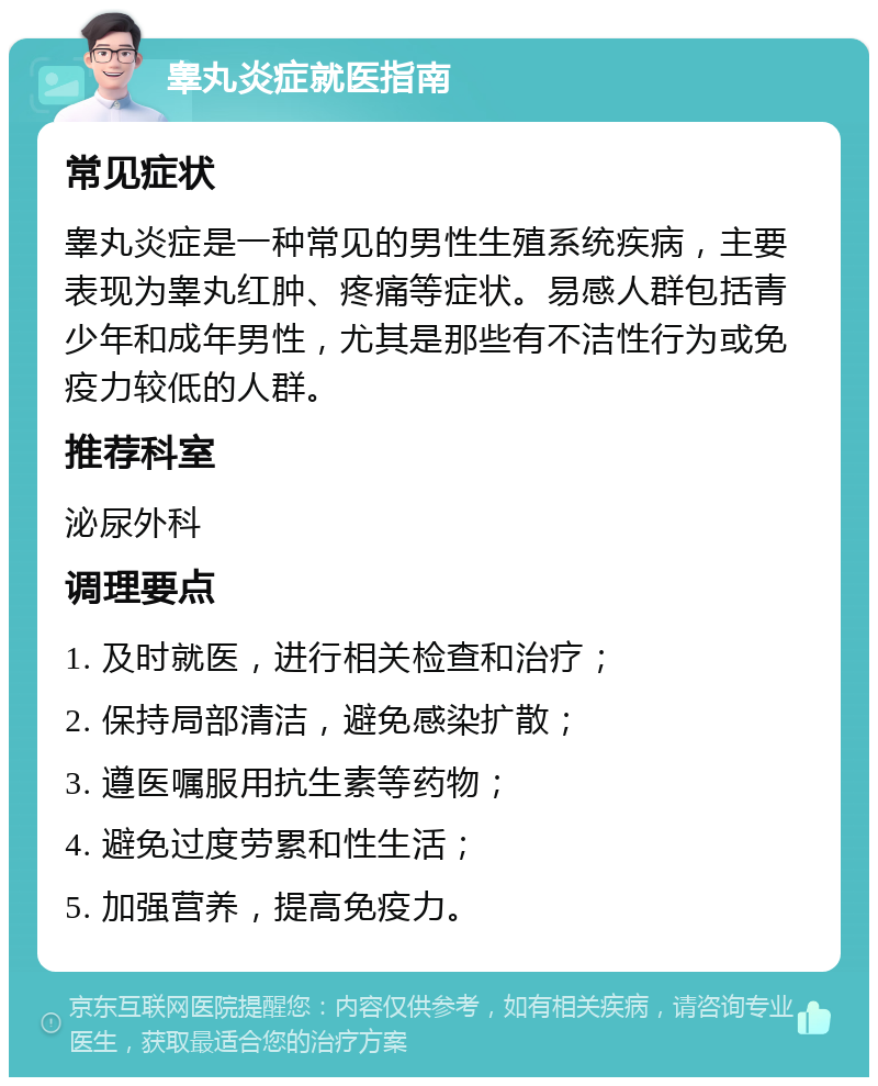 睾丸炎症就医指南 常见症状 睾丸炎症是一种常见的男性生殖系统疾病，主要表现为睾丸红肿、疼痛等症状。易感人群包括青少年和成年男性，尤其是那些有不洁性行为或免疫力较低的人群。 推荐科室 泌尿外科 调理要点 1. 及时就医，进行相关检查和治疗； 2. 保持局部清洁，避免感染扩散； 3. 遵医嘱服用抗生素等药物； 4. 避免过度劳累和性生活； 5. 加强营养，提高免疫力。