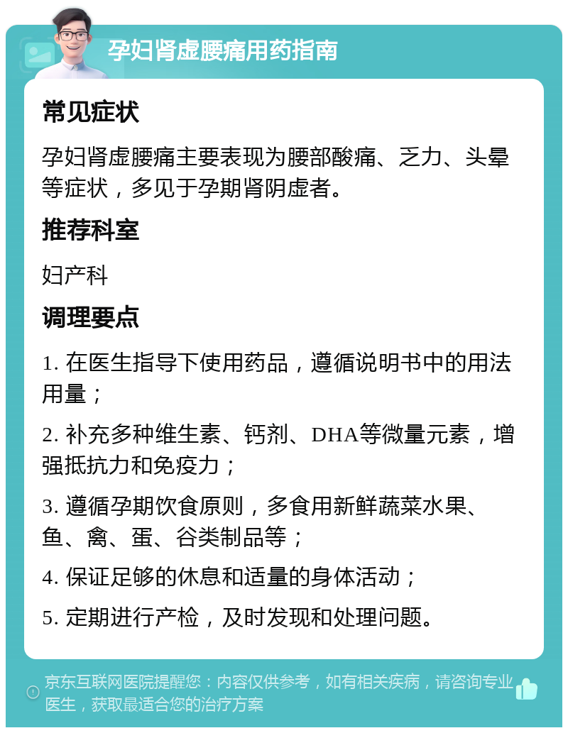 孕妇肾虚腰痛用药指南 常见症状 孕妇肾虚腰痛主要表现为腰部酸痛、乏力、头晕等症状，多见于孕期肾阴虚者。 推荐科室 妇产科 调理要点 1. 在医生指导下使用药品，遵循说明书中的用法用量； 2. 补充多种维生素、钙剂、DHA等微量元素，增强抵抗力和免疫力； 3. 遵循孕期饮食原则，多食用新鲜蔬菜水果、鱼、禽、蛋、谷类制品等； 4. 保证足够的休息和适量的身体活动； 5. 定期进行产检，及时发现和处理问题。