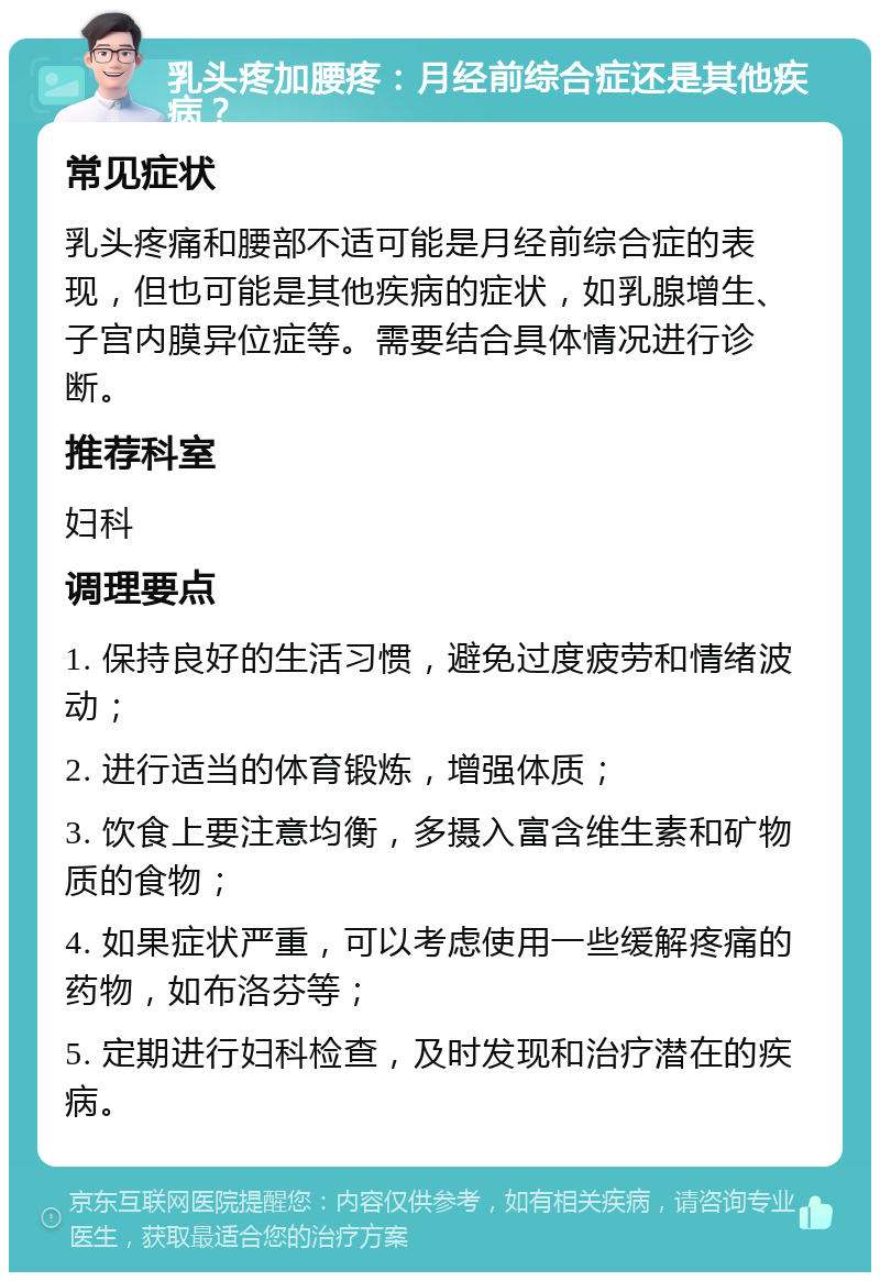 乳头疼加腰疼：月经前综合症还是其他疾病？ 常见症状 乳头疼痛和腰部不适可能是月经前综合症的表现，但也可能是其他疾病的症状，如乳腺增生、子宫内膜异位症等。需要结合具体情况进行诊断。 推荐科室 妇科 调理要点 1. 保持良好的生活习惯，避免过度疲劳和情绪波动； 2. 进行适当的体育锻炼，增强体质； 3. 饮食上要注意均衡，多摄入富含维生素和矿物质的食物； 4. 如果症状严重，可以考虑使用一些缓解疼痛的药物，如布洛芬等； 5. 定期进行妇科检查，及时发现和治疗潜在的疾病。