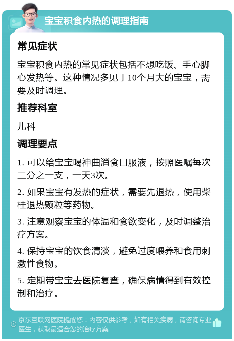 宝宝积食内热的调理指南 常见症状 宝宝积食内热的常见症状包括不想吃饭、手心脚心发热等。这种情况多见于10个月大的宝宝，需要及时调理。 推荐科室 儿科 调理要点 1. 可以给宝宝喝神曲消食口服液，按照医嘱每次三分之一支，一天3次。 2. 如果宝宝有发热的症状，需要先退热，使用柴桂退热颗粒等药物。 3. 注意观察宝宝的体温和食欲变化，及时调整治疗方案。 4. 保持宝宝的饮食清淡，避免过度喂养和食用刺激性食物。 5. 定期带宝宝去医院复查，确保病情得到有效控制和治疗。