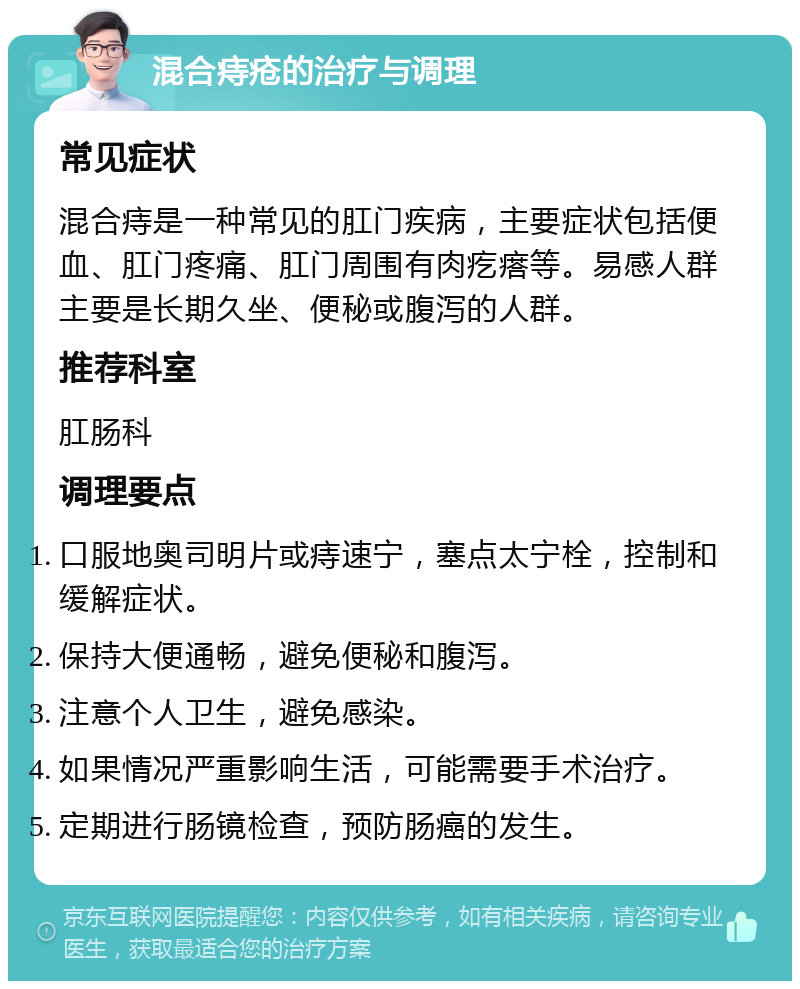 混合痔疮的治疗与调理 常见症状 混合痔是一种常见的肛门疾病，主要症状包括便血、肛门疼痛、肛门周围有肉疙瘩等。易感人群主要是长期久坐、便秘或腹泻的人群。 推荐科室 肛肠科 调理要点 口服地奥司明片或痔速宁，塞点太宁栓，控制和缓解症状。 保持大便通畅，避免便秘和腹泻。 注意个人卫生，避免感染。 如果情况严重影响生活，可能需要手术治疗。 定期进行肠镜检查，预防肠癌的发生。