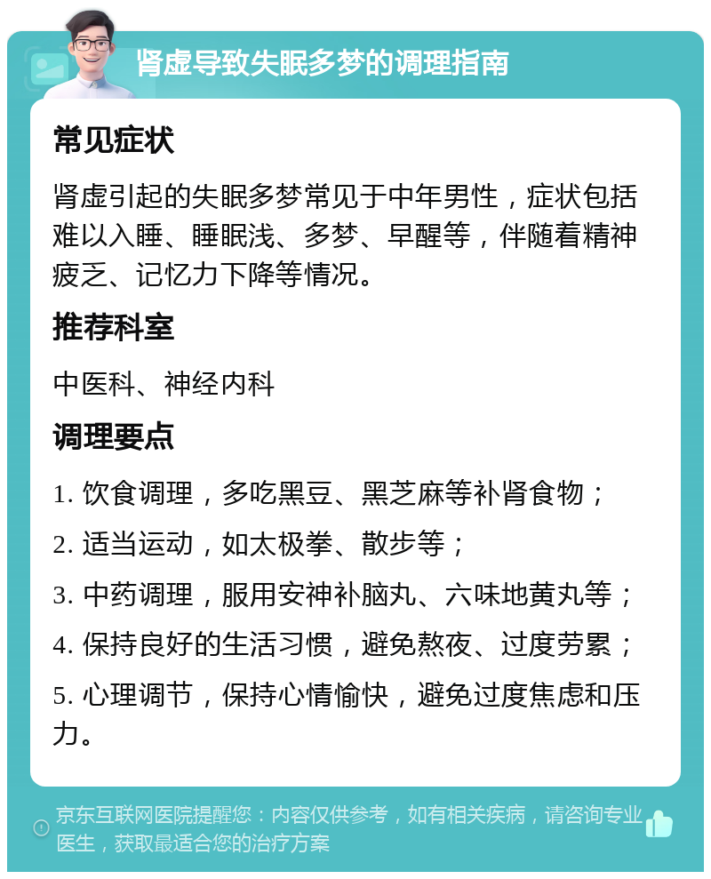 肾虚导致失眠多梦的调理指南 常见症状 肾虚引起的失眠多梦常见于中年男性，症状包括难以入睡、睡眠浅、多梦、早醒等，伴随着精神疲乏、记忆力下降等情况。 推荐科室 中医科、神经内科 调理要点 1. 饮食调理，多吃黑豆、黑芝麻等补肾食物； 2. 适当运动，如太极拳、散步等； 3. 中药调理，服用安神补脑丸、六味地黄丸等； 4. 保持良好的生活习惯，避免熬夜、过度劳累； 5. 心理调节，保持心情愉快，避免过度焦虑和压力。