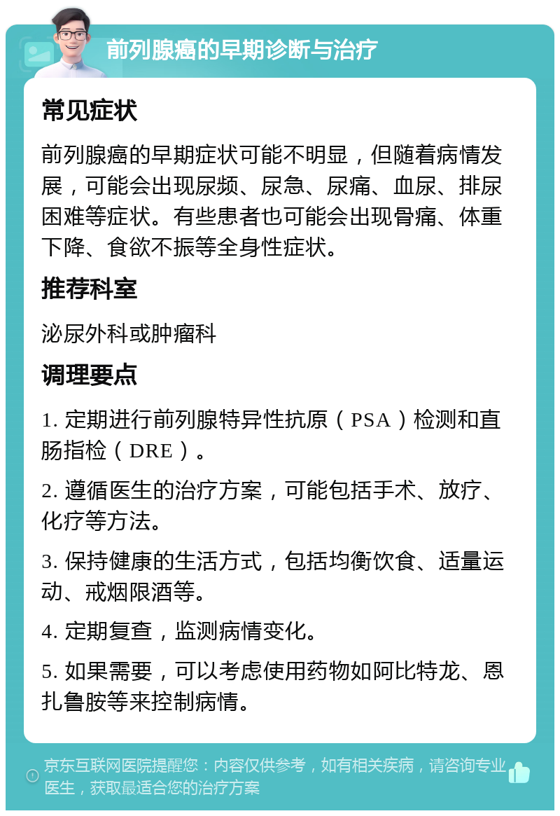 前列腺癌的早期诊断与治疗 常见症状 前列腺癌的早期症状可能不明显，但随着病情发展，可能会出现尿频、尿急、尿痛、血尿、排尿困难等症状。有些患者也可能会出现骨痛、体重下降、食欲不振等全身性症状。 推荐科室 泌尿外科或肿瘤科 调理要点 1. 定期进行前列腺特异性抗原（PSA）检测和直肠指检（DRE）。 2. 遵循医生的治疗方案，可能包括手术、放疗、化疗等方法。 3. 保持健康的生活方式，包括均衡饮食、适量运动、戒烟限酒等。 4. 定期复查，监测病情变化。 5. 如果需要，可以考虑使用药物如阿比特龙、恩扎鲁胺等来控制病情。