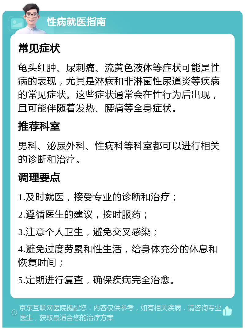 性病就医指南 常见症状 龟头红肿、尿刺痛、流黄色液体等症状可能是性病的表现，尤其是淋病和非淋菌性尿道炎等疾病的常见症状。这些症状通常会在性行为后出现，且可能伴随着发热、腰痛等全身症状。 推荐科室 男科、泌尿外科、性病科等科室都可以进行相关的诊断和治疗。 调理要点 1.及时就医，接受专业的诊断和治疗； 2.遵循医生的建议，按时服药； 3.注意个人卫生，避免交叉感染； 4.避免过度劳累和性生活，给身体充分的休息和恢复时间； 5.定期进行复查，确保疾病完全治愈。