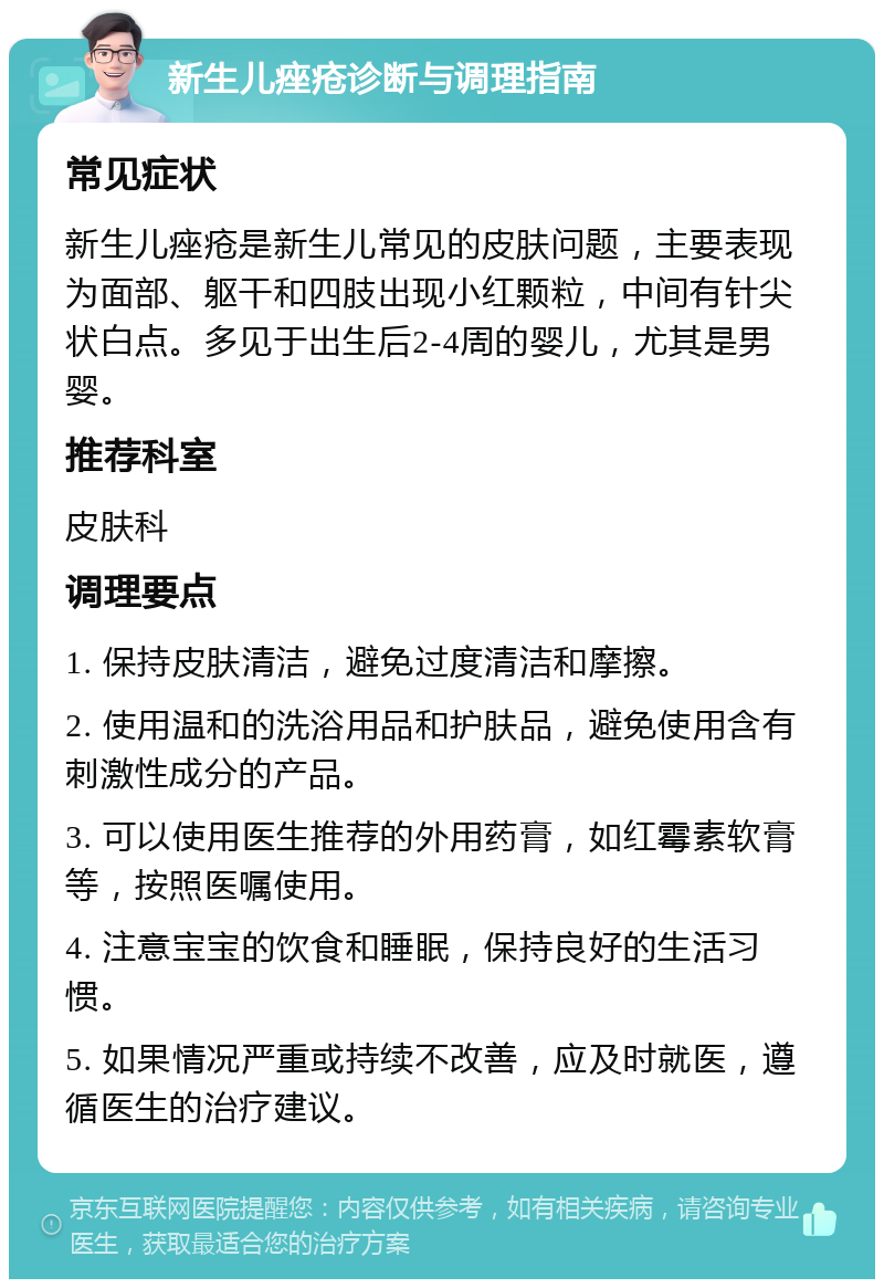 新生儿痤疮诊断与调理指南 常见症状 新生儿痤疮是新生儿常见的皮肤问题，主要表现为面部、躯干和四肢出现小红颗粒，中间有针尖状白点。多见于出生后2-4周的婴儿，尤其是男婴。 推荐科室 皮肤科 调理要点 1. 保持皮肤清洁，避免过度清洁和摩擦。 2. 使用温和的洗浴用品和护肤品，避免使用含有刺激性成分的产品。 3. 可以使用医生推荐的外用药膏，如红霉素软膏等，按照医嘱使用。 4. 注意宝宝的饮食和睡眠，保持良好的生活习惯。 5. 如果情况严重或持续不改善，应及时就医，遵循医生的治疗建议。