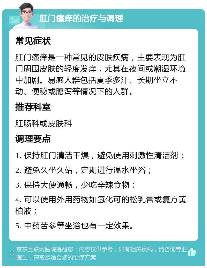 肛门瘙痒的治疗与调理 常见症状 肛门瘙痒是一种常见的皮肤疾病，主要表现为肛门周围皮肤的轻度发痒，尤其在夜间或潮湿环境中加剧。易感人群包括夏季多汗、长期坐立不动、便秘或腹泻等情况下的人群。 推荐科室 肛肠科或皮肤科 调理要点 1. 保持肛门清洁干燥，避免使用刺激性清洁剂； 2. 避免久坐久站，定期进行温水坐浴； 3. 保持大便通畅，少吃辛辣食物； 4. 可以使用外用药物如氢化可的松乳膏或复方黄柏液； 5. 中药苦参等坐浴也有一定效果。