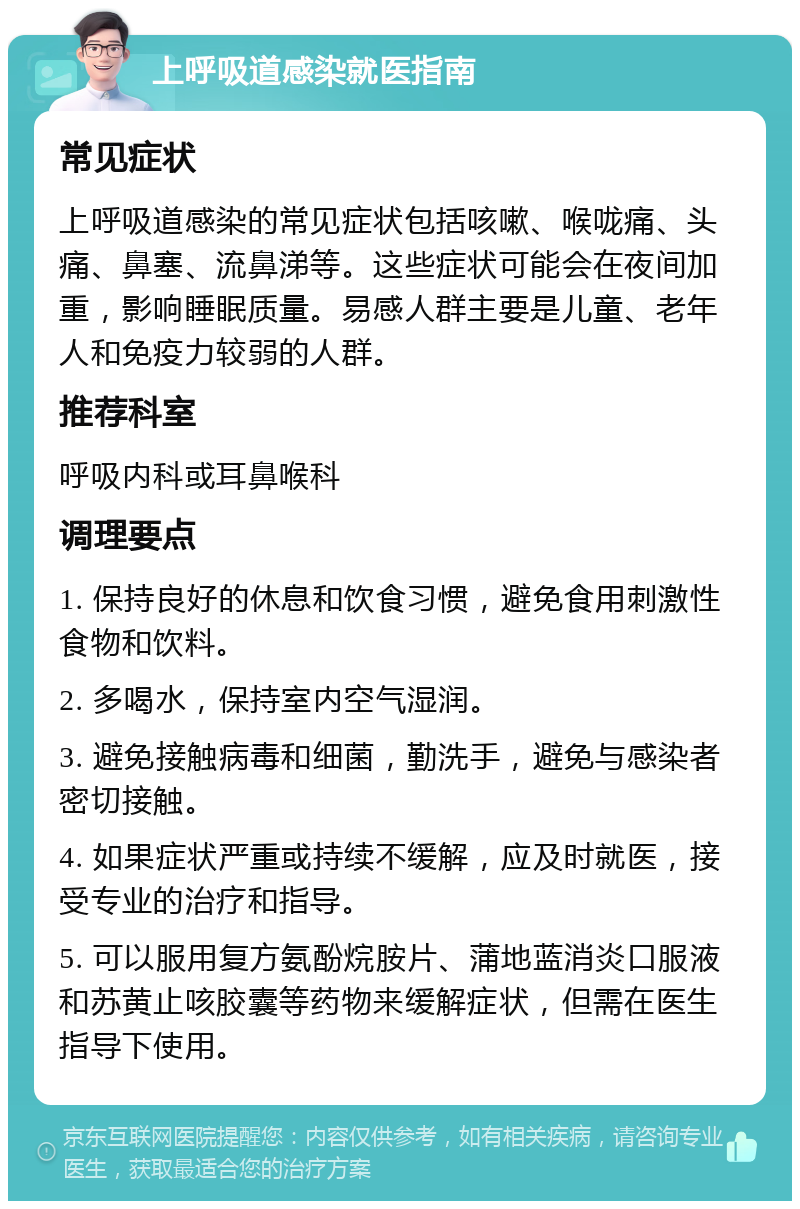 上呼吸道感染就医指南 常见症状 上呼吸道感染的常见症状包括咳嗽、喉咙痛、头痛、鼻塞、流鼻涕等。这些症状可能会在夜间加重，影响睡眠质量。易感人群主要是儿童、老年人和免疫力较弱的人群。 推荐科室 呼吸内科或耳鼻喉科 调理要点 1. 保持良好的休息和饮食习惯，避免食用刺激性食物和饮料。 2. 多喝水，保持室内空气湿润。 3. 避免接触病毒和细菌，勤洗手，避免与感染者密切接触。 4. 如果症状严重或持续不缓解，应及时就医，接受专业的治疗和指导。 5. 可以服用复方氨酚烷胺片、蒲地蓝消炎口服液和苏黄止咳胶囊等药物来缓解症状，但需在医生指导下使用。