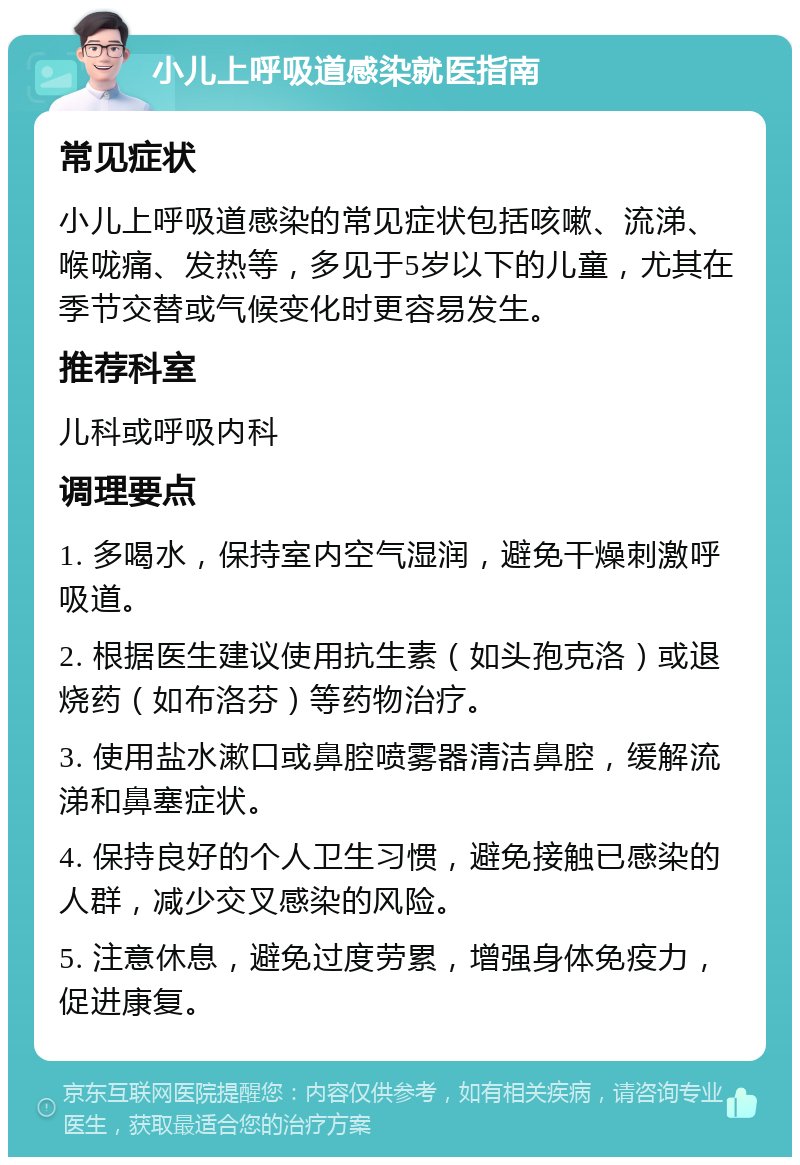 小儿上呼吸道感染就医指南 常见症状 小儿上呼吸道感染的常见症状包括咳嗽、流涕、喉咙痛、发热等，多见于5岁以下的儿童，尤其在季节交替或气候变化时更容易发生。 推荐科室 儿科或呼吸内科 调理要点 1. 多喝水，保持室内空气湿润，避免干燥刺激呼吸道。 2. 根据医生建议使用抗生素（如头孢克洛）或退烧药（如布洛芬）等药物治疗。 3. 使用盐水漱口或鼻腔喷雾器清洁鼻腔，缓解流涕和鼻塞症状。 4. 保持良好的个人卫生习惯，避免接触已感染的人群，减少交叉感染的风险。 5. 注意休息，避免过度劳累，增强身体免疫力，促进康复。