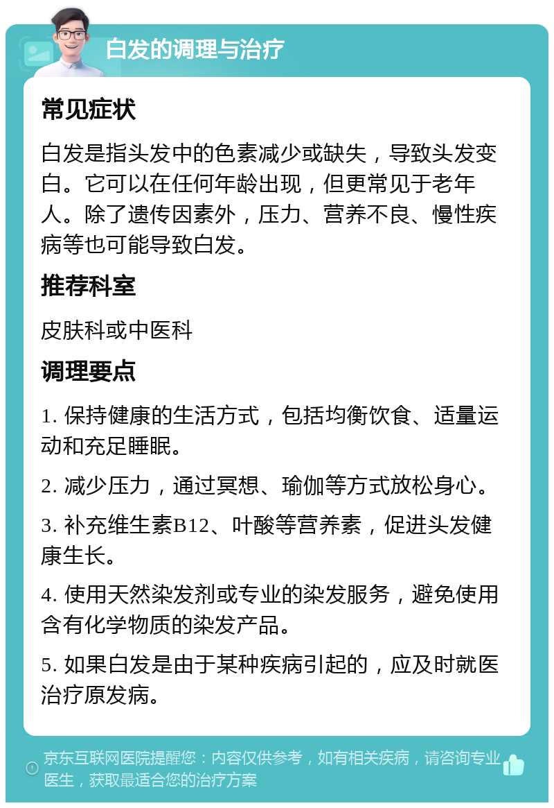 白发的调理与治疗 常见症状 白发是指头发中的色素减少或缺失，导致头发变白。它可以在任何年龄出现，但更常见于老年人。除了遗传因素外，压力、营养不良、慢性疾病等也可能导致白发。 推荐科室 皮肤科或中医科 调理要点 1. 保持健康的生活方式，包括均衡饮食、适量运动和充足睡眠。 2. 减少压力，通过冥想、瑜伽等方式放松身心。 3. 补充维生素B12、叶酸等营养素，促进头发健康生长。 4. 使用天然染发剂或专业的染发服务，避免使用含有化学物质的染发产品。 5. 如果白发是由于某种疾病引起的，应及时就医治疗原发病。