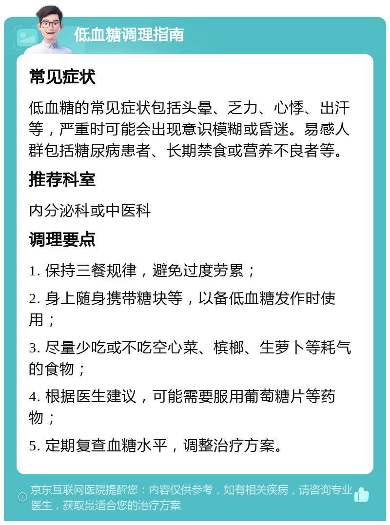 低血糖调理指南 常见症状 低血糖的常见症状包括头晕、乏力、心悸、出汗等，严重时可能会出现意识模糊或昏迷。易感人群包括糖尿病患者、长期禁食或营养不良者等。 推荐科室 内分泌科或中医科 调理要点 1. 保持三餐规律，避免过度劳累； 2. 身上随身携带糖块等，以备低血糖发作时使用； 3. 尽量少吃或不吃空心菜、槟榔、生萝卜等耗气的食物； 4. 根据医生建议，可能需要服用葡萄糖片等药物； 5. 定期复查血糖水平，调整治疗方案。