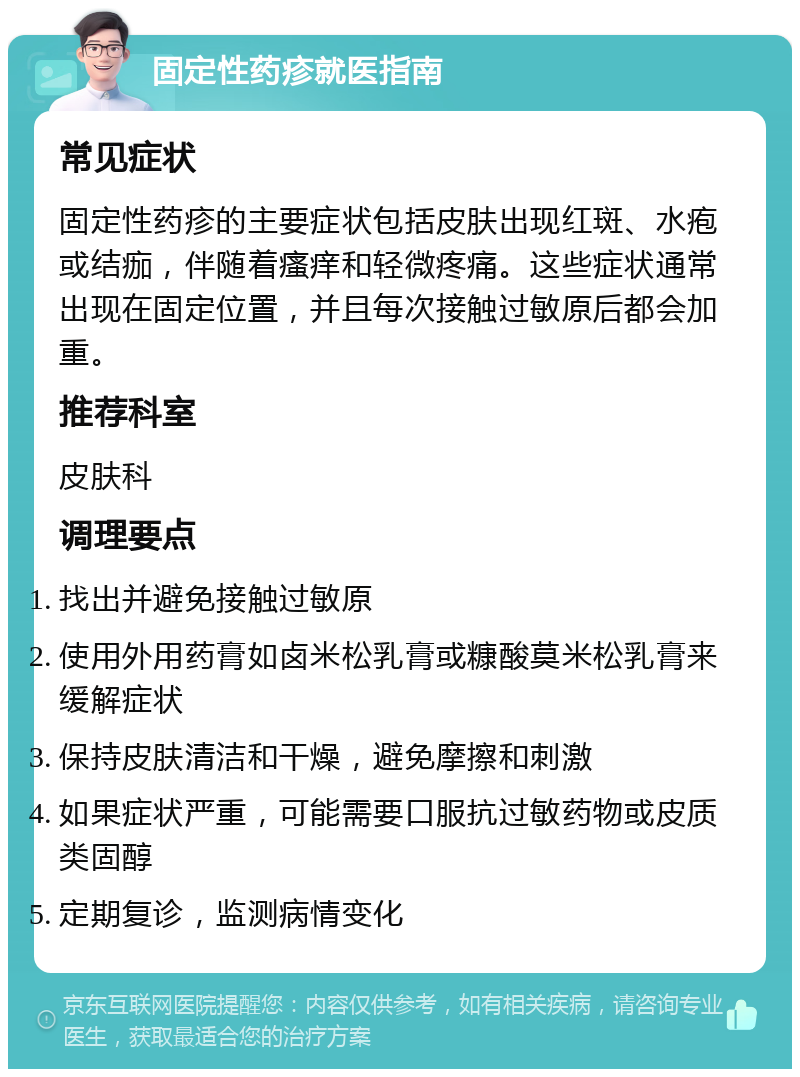 固定性药疹就医指南 常见症状 固定性药疹的主要症状包括皮肤出现红斑、水疱或结痂，伴随着瘙痒和轻微疼痛。这些症状通常出现在固定位置，并且每次接触过敏原后都会加重。 推荐科室 皮肤科 调理要点 找出并避免接触过敏原 使用外用药膏如卤米松乳膏或糠酸莫米松乳膏来缓解症状 保持皮肤清洁和干燥，避免摩擦和刺激 如果症状严重，可能需要口服抗过敏药物或皮质类固醇 定期复诊，监测病情变化