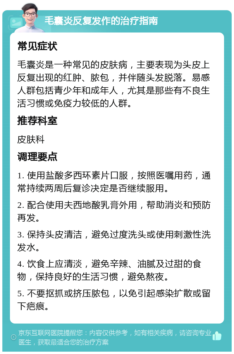 毛囊炎反复发作的治疗指南 常见症状 毛囊炎是一种常见的皮肤病，主要表现为头皮上反复出现的红肿、脓包，并伴随头发脱落。易感人群包括青少年和成年人，尤其是那些有不良生活习惯或免疫力较低的人群。 推荐科室 皮肤科 调理要点 1. 使用盐酸多西环素片口服，按照医嘱用药，通常持续两周后复诊决定是否继续服用。 2. 配合使用夫西地酸乳膏外用，帮助消炎和预防再发。 3. 保持头皮清洁，避免过度洗头或使用刺激性洗发水。 4. 饮食上应清淡，避免辛辣、油腻及过甜的食物，保持良好的生活习惯，避免熬夜。 5. 不要抠抓或挤压脓包，以免引起感染扩散或留下疤痕。