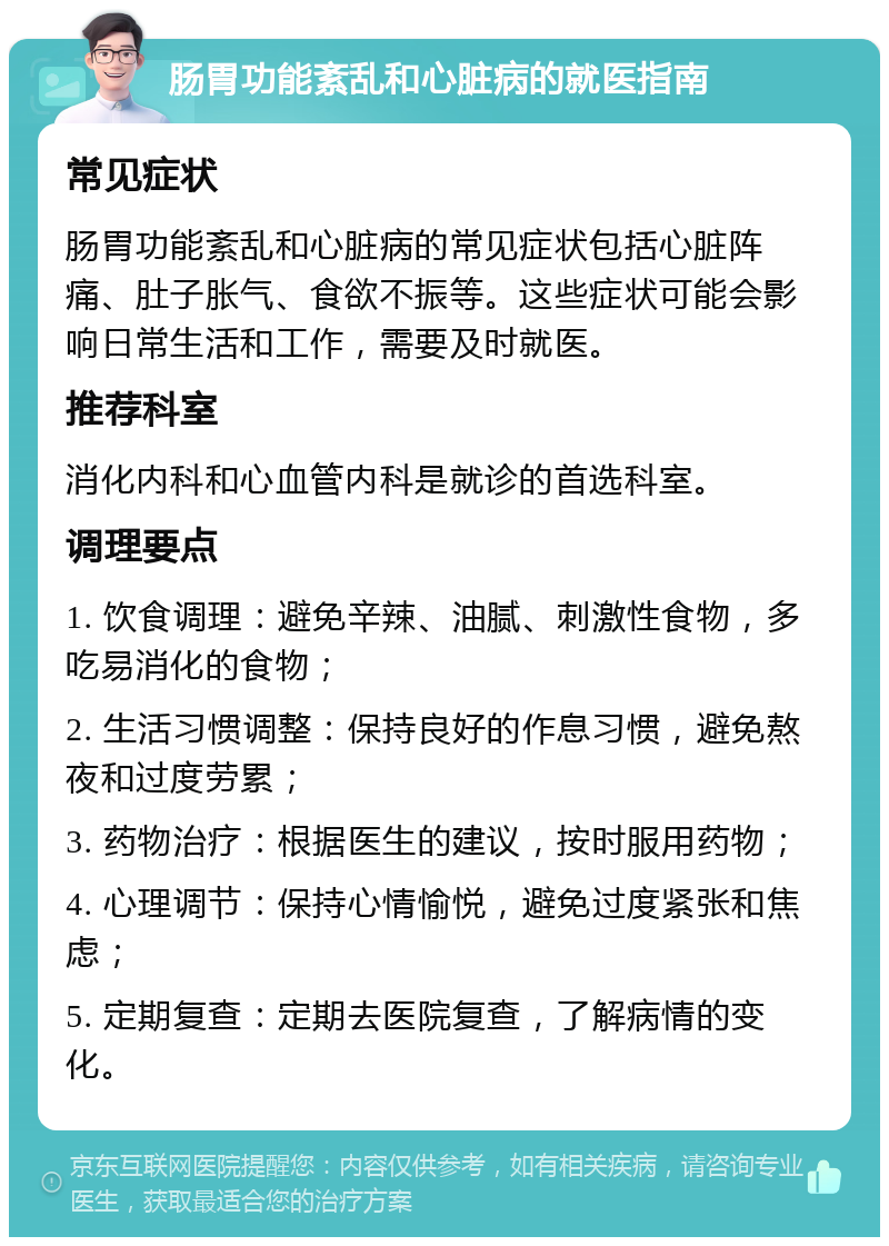 肠胃功能紊乱和心脏病的就医指南 常见症状 肠胃功能紊乱和心脏病的常见症状包括心脏阵痛、肚子胀气、食欲不振等。这些症状可能会影响日常生活和工作，需要及时就医。 推荐科室 消化内科和心血管内科是就诊的首选科室。 调理要点 1. 饮食调理：避免辛辣、油腻、刺激性食物，多吃易消化的食物； 2. 生活习惯调整：保持良好的作息习惯，避免熬夜和过度劳累； 3. 药物治疗：根据医生的建议，按时服用药物； 4. 心理调节：保持心情愉悦，避免过度紧张和焦虑； 5. 定期复查：定期去医院复查，了解病情的变化。