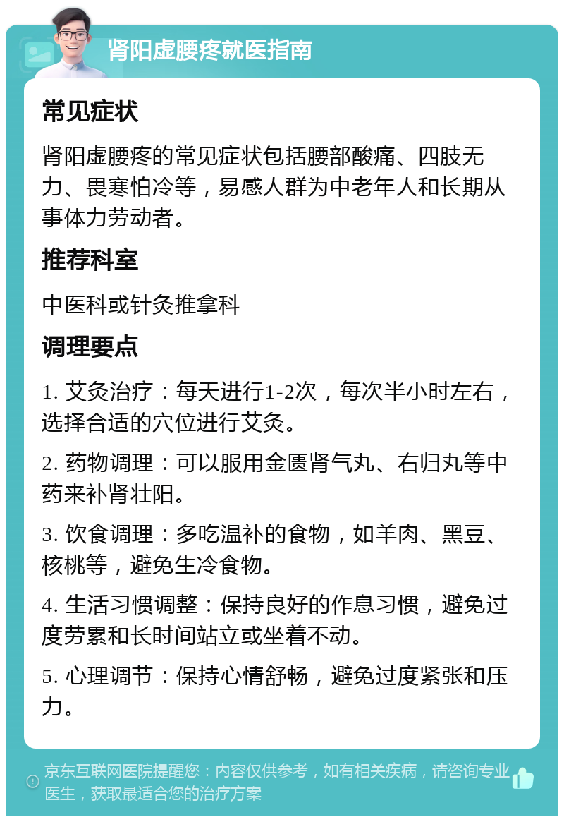 肾阳虚腰疼就医指南 常见症状 肾阳虚腰疼的常见症状包括腰部酸痛、四肢无力、畏寒怕冷等，易感人群为中老年人和长期从事体力劳动者。 推荐科室 中医科或针灸推拿科 调理要点 1. 艾灸治疗：每天进行1-2次，每次半小时左右，选择合适的穴位进行艾灸。 2. 药物调理：可以服用金匮肾气丸、右归丸等中药来补肾壮阳。 3. 饮食调理：多吃温补的食物，如羊肉、黑豆、核桃等，避免生冷食物。 4. 生活习惯调整：保持良好的作息习惯，避免过度劳累和长时间站立或坐着不动。 5. 心理调节：保持心情舒畅，避免过度紧张和压力。