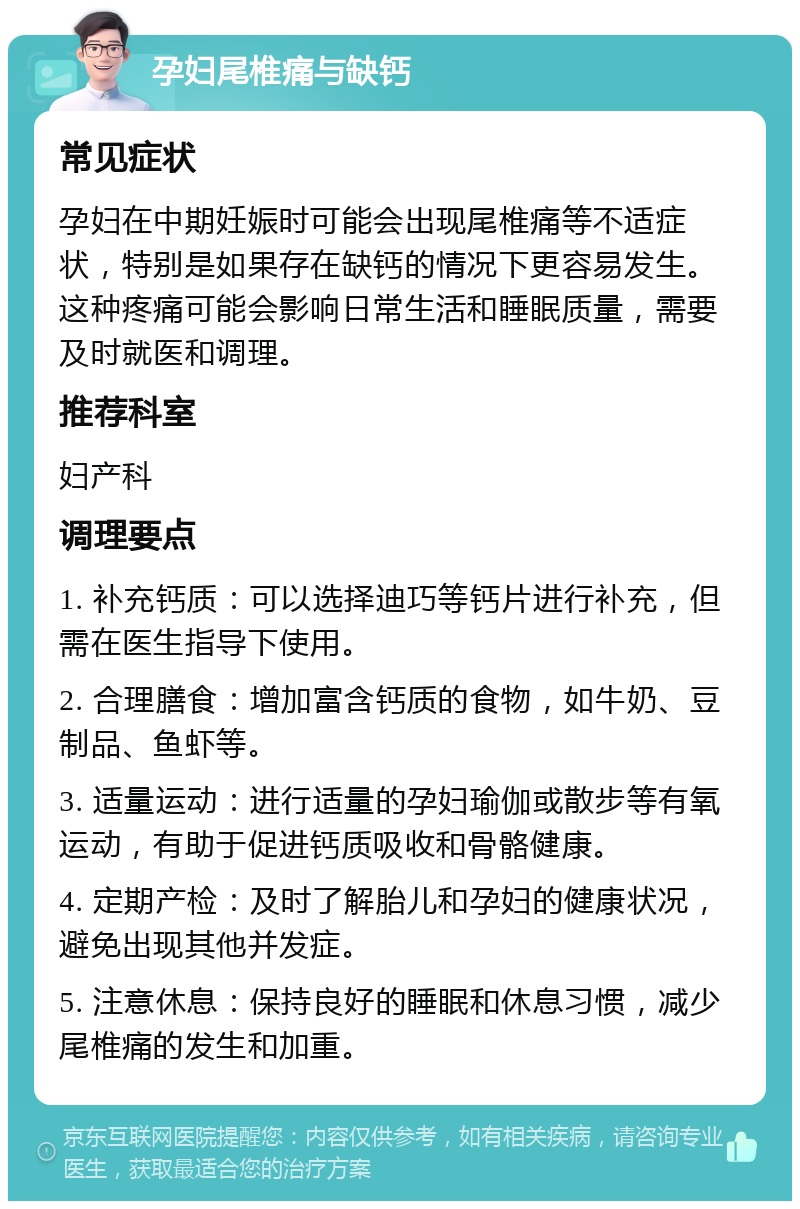 孕妇尾椎痛与缺钙 常见症状 孕妇在中期妊娠时可能会出现尾椎痛等不适症状，特别是如果存在缺钙的情况下更容易发生。这种疼痛可能会影响日常生活和睡眠质量，需要及时就医和调理。 推荐科室 妇产科 调理要点 1. 补充钙质：可以选择迪巧等钙片进行补充，但需在医生指导下使用。 2. 合理膳食：增加富含钙质的食物，如牛奶、豆制品、鱼虾等。 3. 适量运动：进行适量的孕妇瑜伽或散步等有氧运动，有助于促进钙质吸收和骨骼健康。 4. 定期产检：及时了解胎儿和孕妇的健康状况，避免出现其他并发症。 5. 注意休息：保持良好的睡眠和休息习惯，减少尾椎痛的发生和加重。