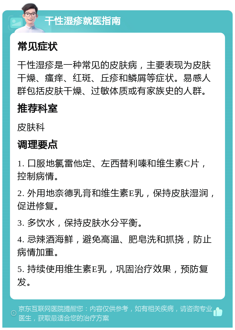 干性湿疹就医指南 常见症状 干性湿疹是一种常见的皮肤病，主要表现为皮肤干燥、瘙痒、红斑、丘疹和鳞屑等症状。易感人群包括皮肤干燥、过敏体质或有家族史的人群。 推荐科室 皮肤科 调理要点 1. 口服地氯雷他定、左西替利嗪和维生素C片，控制病情。 2. 外用地奈德乳膏和维生素E乳，保持皮肤湿润，促进修复。 3. 多饮水，保持皮肤水分平衡。 4. 忌辣酒海鲜，避免高温、肥皂洗和抓挠，防止病情加重。 5. 持续使用维生素E乳，巩固治疗效果，预防复发。