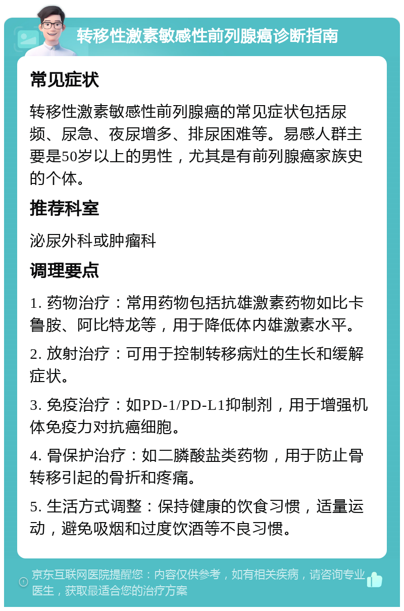 转移性激素敏感性前列腺癌诊断指南 常见症状 转移性激素敏感性前列腺癌的常见症状包括尿频、尿急、夜尿增多、排尿困难等。易感人群主要是50岁以上的男性，尤其是有前列腺癌家族史的个体。 推荐科室 泌尿外科或肿瘤科 调理要点 1. 药物治疗：常用药物包括抗雄激素药物如比卡鲁胺、阿比特龙等，用于降低体内雄激素水平。 2. 放射治疗：可用于控制转移病灶的生长和缓解症状。 3. 免疫治疗：如PD-1/PD-L1抑制剂，用于增强机体免疫力对抗癌细胞。 4. 骨保护治疗：如二膦酸盐类药物，用于防止骨转移引起的骨折和疼痛。 5. 生活方式调整：保持健康的饮食习惯，适量运动，避免吸烟和过度饮酒等不良习惯。