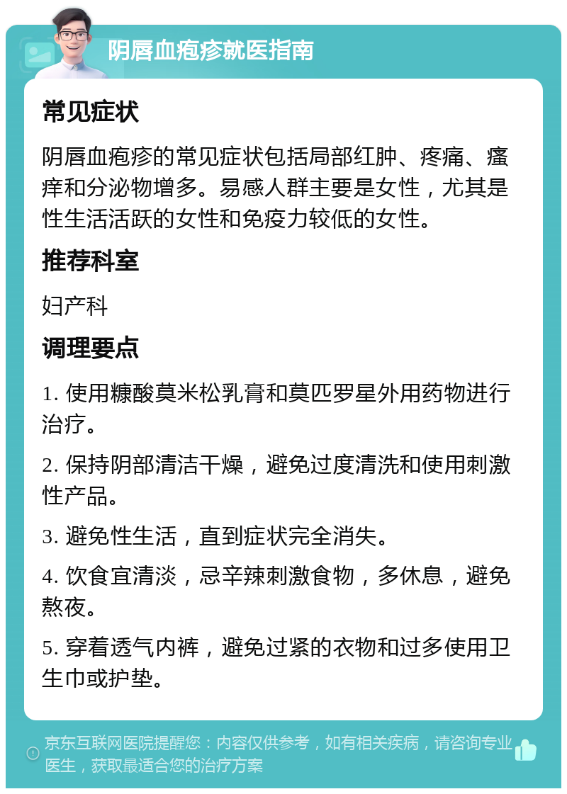 阴唇血疱疹就医指南 常见症状 阴唇血疱疹的常见症状包括局部红肿、疼痛、瘙痒和分泌物增多。易感人群主要是女性，尤其是性生活活跃的女性和免疫力较低的女性。 推荐科室 妇产科 调理要点 1. 使用糠酸莫米松乳膏和莫匹罗星外用药物进行治疗。 2. 保持阴部清洁干燥，避免过度清洗和使用刺激性产品。 3. 避免性生活，直到症状完全消失。 4. 饮食宜清淡，忌辛辣刺激食物，多休息，避免熬夜。 5. 穿着透气内裤，避免过紧的衣物和过多使用卫生巾或护垫。