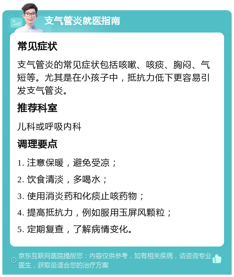 支气管炎就医指南 常见症状 支气管炎的常见症状包括咳嗽、咳痰、胸闷、气短等。尤其是在小孩子中，抵抗力低下更容易引发支气管炎。 推荐科室 儿科或呼吸内科 调理要点 1. 注意保暖，避免受凉； 2. 饮食清淡，多喝水； 3. 使用消炎药和化痰止咳药物； 4. 提高抵抗力，例如服用玉屏风颗粒； 5. 定期复查，了解病情变化。