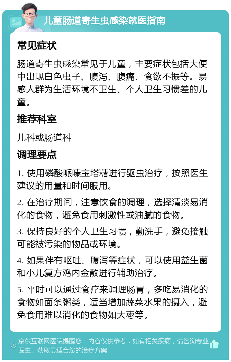 儿童肠道寄生虫感染就医指南 常见症状 肠道寄生虫感染常见于儿童，主要症状包括大便中出现白色虫子、腹泻、腹痛、食欲不振等。易感人群为生活环境不卫生、个人卫生习惯差的儿童。 推荐科室 儿科或肠道科 调理要点 1. 使用磷酸哌嗪宝塔糖进行驱虫治疗，按照医生建议的用量和时间服用。 2. 在治疗期间，注意饮食的调理，选择清淡易消化的食物，避免食用刺激性或油腻的食物。 3. 保持良好的个人卫生习惯，勤洗手，避免接触可能被污染的物品或环境。 4. 如果伴有呕吐、腹泻等症状，可以使用益生菌和小儿复方鸡内金散进行辅助治疗。 5. 平时可以通过食疗来调理肠胃，多吃易消化的食物如面条粥类，适当增加蔬菜水果的摄入，避免食用难以消化的食物如大枣等。