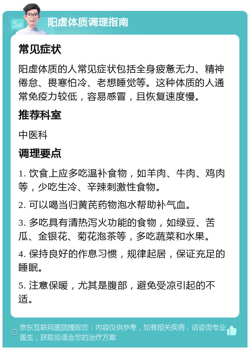 阳虚体质调理指南 常见症状 阳虚体质的人常见症状包括全身疲惫无力、精神倦怠、畏寒怕冷、老想睡觉等。这种体质的人通常免疫力较低，容易感冒，且恢复速度慢。 推荐科室 中医科 调理要点 1. 饮食上应多吃温补食物，如羊肉、牛肉、鸡肉等，少吃生冷、辛辣刺激性食物。 2. 可以喝当归黄芪药物泡水帮助补气血。 3. 多吃具有清热泻火功能的食物，如绿豆、苦瓜、金银花、菊花泡茶等，多吃蔬菜和水果。 4. 保持良好的作息习惯，规律起居，保证充足的睡眠。 5. 注意保暖，尤其是腹部，避免受凉引起的不适。