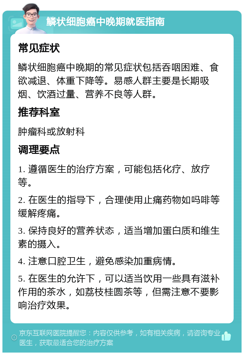 鳞状细胞癌中晚期就医指南 常见症状 鳞状细胞癌中晚期的常见症状包括吞咽困难、食欲减退、体重下降等。易感人群主要是长期吸烟、饮酒过量、营养不良等人群。 推荐科室 肿瘤科或放射科 调理要点 1. 遵循医生的治疗方案，可能包括化疗、放疗等。 2. 在医生的指导下，合理使用止痛药物如吗啡等缓解疼痛。 3. 保持良好的营养状态，适当增加蛋白质和维生素的摄入。 4. 注意口腔卫生，避免感染加重病情。 5. 在医生的允许下，可以适当饮用一些具有滋补作用的茶水，如荔枝桂圆茶等，但需注意不要影响治疗效果。