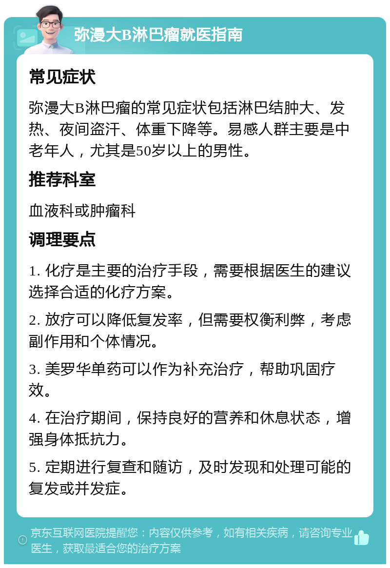 弥漫大B淋巴瘤就医指南 常见症状 弥漫大B淋巴瘤的常见症状包括淋巴结肿大、发热、夜间盗汗、体重下降等。易感人群主要是中老年人，尤其是50岁以上的男性。 推荐科室 血液科或肿瘤科 调理要点 1. 化疗是主要的治疗手段，需要根据医生的建议选择合适的化疗方案。 2. 放疗可以降低复发率，但需要权衡利弊，考虑副作用和个体情况。 3. 美罗华单药可以作为补充治疗，帮助巩固疗效。 4. 在治疗期间，保持良好的营养和休息状态，增强身体抵抗力。 5. 定期进行复查和随访，及时发现和处理可能的复发或并发症。