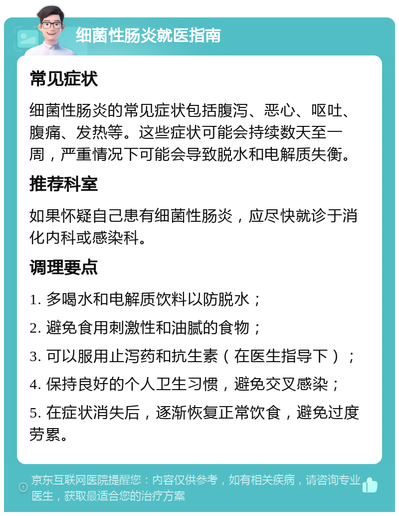 细菌性肠炎就医指南 常见症状 细菌性肠炎的常见症状包括腹泻、恶心、呕吐、腹痛、发热等。这些症状可能会持续数天至一周，严重情况下可能会导致脱水和电解质失衡。 推荐科室 如果怀疑自己患有细菌性肠炎，应尽快就诊于消化内科或感染科。 调理要点 1. 多喝水和电解质饮料以防脱水； 2. 避免食用刺激性和油腻的食物； 3. 可以服用止泻药和抗生素（在医生指导下）； 4. 保持良好的个人卫生习惯，避免交叉感染； 5. 在症状消失后，逐渐恢复正常饮食，避免过度劳累。