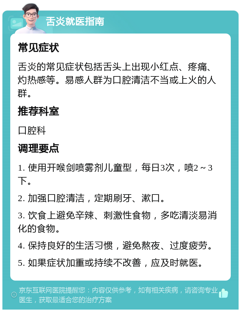 舌炎就医指南 常见症状 舌炎的常见症状包括舌头上出现小红点、疼痛、灼热感等。易感人群为口腔清洁不当或上火的人群。 推荐科室 口腔科 调理要点 1. 使用开喉剑喷雾剂儿童型，每日3次，喷2～3下。 2. 加强口腔清洁，定期刷牙、漱口。 3. 饮食上避免辛辣、刺激性食物，多吃清淡易消化的食物。 4. 保持良好的生活习惯，避免熬夜、过度疲劳。 5. 如果症状加重或持续不改善，应及时就医。