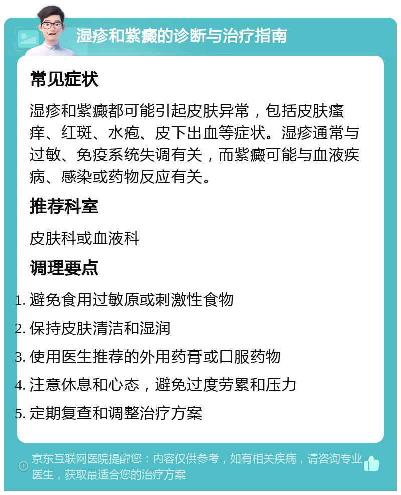 湿疹和紫癜的诊断与治疗指南 常见症状 湿疹和紫癜都可能引起皮肤异常，包括皮肤瘙痒、红斑、水疱、皮下出血等症状。湿疹通常与过敏、免疫系统失调有关，而紫癜可能与血液疾病、感染或药物反应有关。 推荐科室 皮肤科或血液科 调理要点 避免食用过敏原或刺激性食物 保持皮肤清洁和湿润 使用医生推荐的外用药膏或口服药物 注意休息和心态，避免过度劳累和压力 定期复查和调整治疗方案