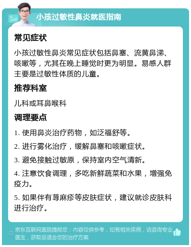 小孩过敏性鼻炎就医指南 常见症状 小孩过敏性鼻炎常见症状包括鼻塞、流黄鼻涕、咳嗽等，尤其在晚上睡觉时更为明显。易感人群主要是过敏性体质的儿童。 推荐科室 儿科或耳鼻喉科 调理要点 1. 使用鼻炎治疗药物，如泛福舒等。 2. 进行雾化治疗，缓解鼻塞和咳嗽症状。 3. 避免接触过敏原，保持室内空气清新。 4. 注意饮食调理，多吃新鲜蔬菜和水果，增强免疫力。 5. 如果伴有荨麻疹等皮肤症状，建议就诊皮肤科进行治疗。