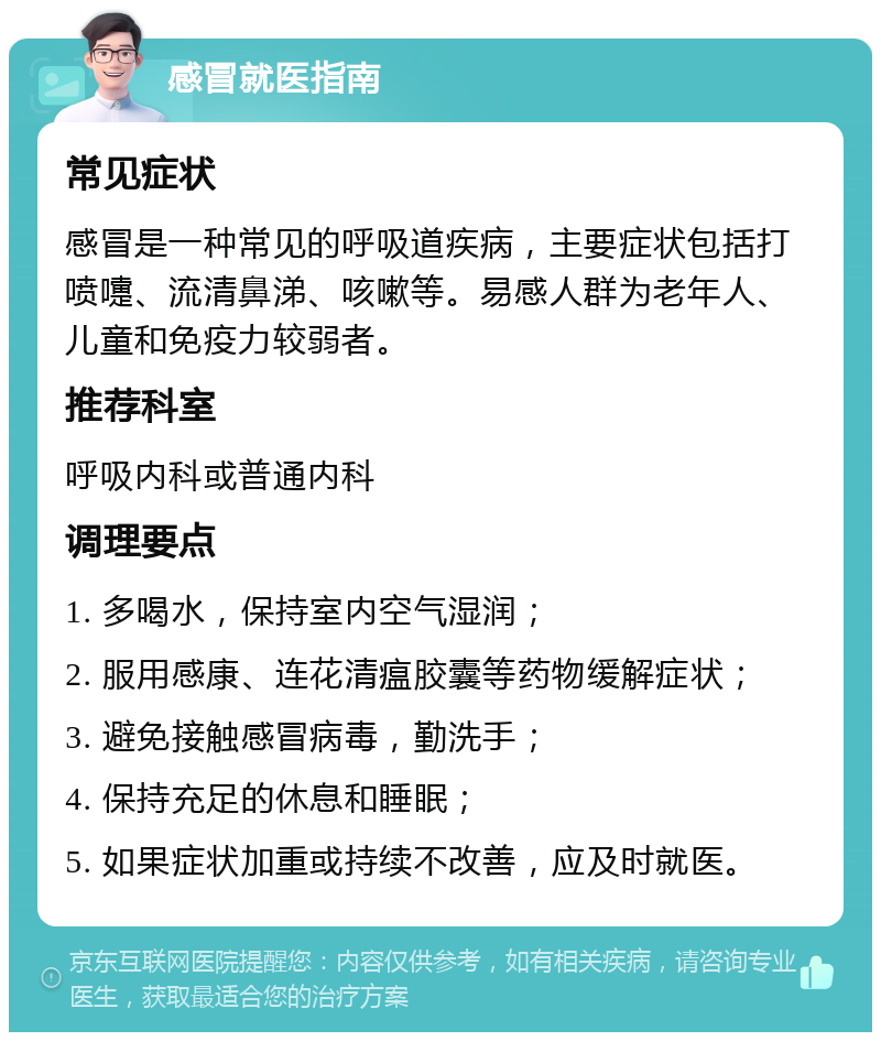 感冒就医指南 常见症状 感冒是一种常见的呼吸道疾病，主要症状包括打喷嚏、流清鼻涕、咳嗽等。易感人群为老年人、儿童和免疫力较弱者。 推荐科室 呼吸内科或普通内科 调理要点 1. 多喝水，保持室内空气湿润； 2. 服用感康、连花清瘟胶囊等药物缓解症状； 3. 避免接触感冒病毒，勤洗手； 4. 保持充足的休息和睡眠； 5. 如果症状加重或持续不改善，应及时就医。