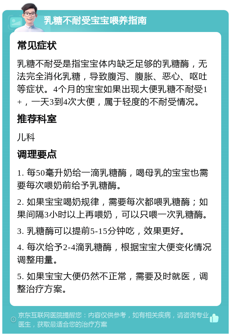 乳糖不耐受宝宝喂养指南 常见症状 乳糖不耐受是指宝宝体内缺乏足够的乳糖酶，无法完全消化乳糖，导致腹泻、腹胀、恶心、呕吐等症状。4个月的宝宝如果出现大便乳糖不耐受1+，一天3到4次大便，属于轻度的不耐受情况。 推荐科室 儿科 调理要点 1. 每50毫升奶给一滴乳糖酶，喝母乳的宝宝也需要每次喂奶前给予乳糖酶。 2. 如果宝宝喝奶规律，需要每次都喂乳糖酶；如果间隔3小时以上再喂奶，可以只喂一次乳糖酶。 3. 乳糖酶可以提前5-15分钟吃，效果更好。 4. 每次给予2-4滴乳糖酶，根据宝宝大便变化情况调整用量。 5. 如果宝宝大便仍然不正常，需要及时就医，调整治疗方案。