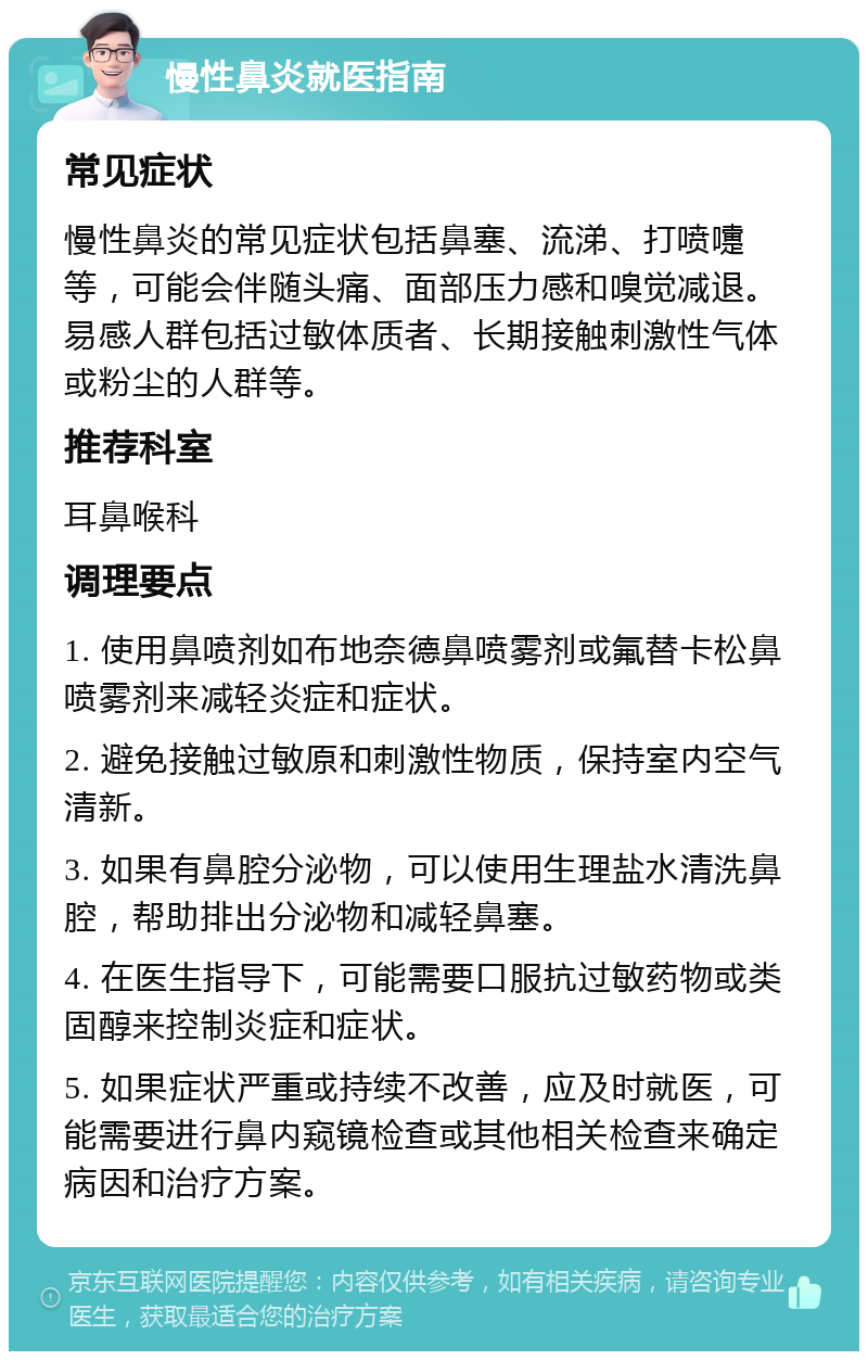 慢性鼻炎就医指南 常见症状 慢性鼻炎的常见症状包括鼻塞、流涕、打喷嚏等，可能会伴随头痛、面部压力感和嗅觉减退。易感人群包括过敏体质者、长期接触刺激性气体或粉尘的人群等。 推荐科室 耳鼻喉科 调理要点 1. 使用鼻喷剂如布地奈德鼻喷雾剂或氟替卡松鼻喷雾剂来减轻炎症和症状。 2. 避免接触过敏原和刺激性物质，保持室内空气清新。 3. 如果有鼻腔分泌物，可以使用生理盐水清洗鼻腔，帮助排出分泌物和减轻鼻塞。 4. 在医生指导下，可能需要口服抗过敏药物或类固醇来控制炎症和症状。 5. 如果症状严重或持续不改善，应及时就医，可能需要进行鼻内窥镜检查或其他相关检查来确定病因和治疗方案。