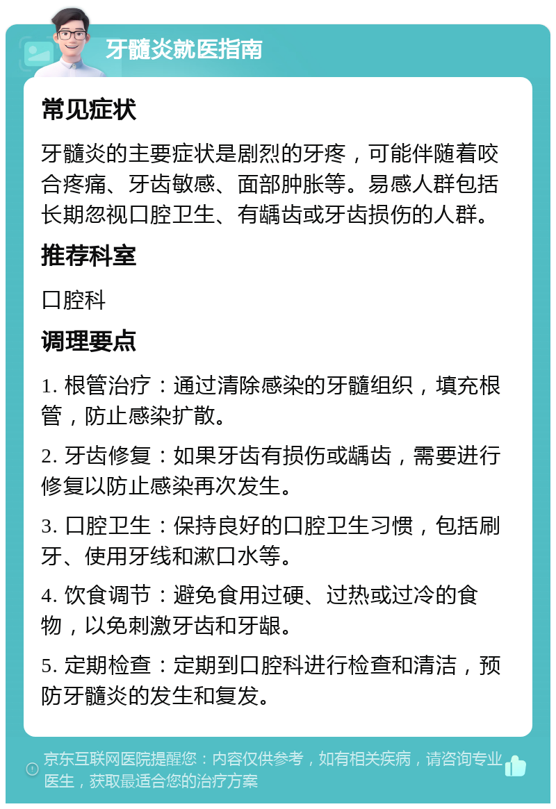 牙髓炎就医指南 常见症状 牙髓炎的主要症状是剧烈的牙疼，可能伴随着咬合疼痛、牙齿敏感、面部肿胀等。易感人群包括长期忽视口腔卫生、有龋齿或牙齿损伤的人群。 推荐科室 口腔科 调理要点 1. 根管治疗：通过清除感染的牙髓组织，填充根管，防止感染扩散。 2. 牙齿修复：如果牙齿有损伤或龋齿，需要进行修复以防止感染再次发生。 3. 口腔卫生：保持良好的口腔卫生习惯，包括刷牙、使用牙线和漱口水等。 4. 饮食调节：避免食用过硬、过热或过冷的食物，以免刺激牙齿和牙龈。 5. 定期检查：定期到口腔科进行检查和清洁，预防牙髓炎的发生和复发。