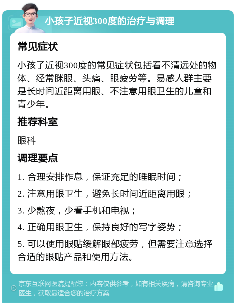 小孩子近视300度的治疗与调理 常见症状 小孩子近视300度的常见症状包括看不清远处的物体、经常眯眼、头痛、眼疲劳等。易感人群主要是长时间近距离用眼、不注意用眼卫生的儿童和青少年。 推荐科室 眼科 调理要点 1. 合理安排作息，保证充足的睡眠时间； 2. 注意用眼卫生，避免长时间近距离用眼； 3. 少熬夜，少看手机和电视； 4. 正确用眼卫生，保持良好的写字姿势； 5. 可以使用眼贴缓解眼部疲劳，但需要注意选择合适的眼贴产品和使用方法。