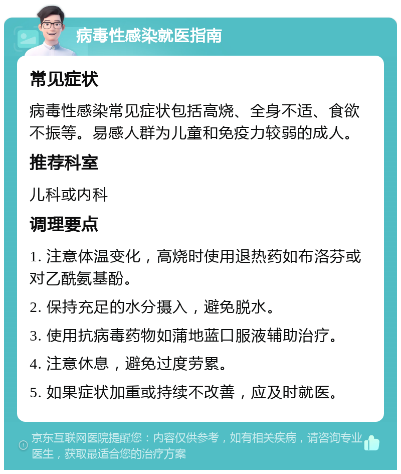 病毒性感染就医指南 常见症状 病毒性感染常见症状包括高烧、全身不适、食欲不振等。易感人群为儿童和免疫力较弱的成人。 推荐科室 儿科或内科 调理要点 1. 注意体温变化，高烧时使用退热药如布洛芬或对乙酰氨基酚。 2. 保持充足的水分摄入，避免脱水。 3. 使用抗病毒药物如蒲地蓝口服液辅助治疗。 4. 注意休息，避免过度劳累。 5. 如果症状加重或持续不改善，应及时就医。