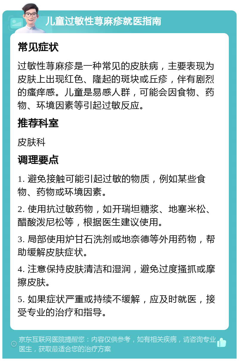 儿童过敏性荨麻疹就医指南 常见症状 过敏性荨麻疹是一种常见的皮肤病，主要表现为皮肤上出现红色、隆起的斑块或丘疹，伴有剧烈的瘙痒感。儿童是易感人群，可能会因食物、药物、环境因素等引起过敏反应。 推荐科室 皮肤科 调理要点 1. 避免接触可能引起过敏的物质，例如某些食物、药物或环境因素。 2. 使用抗过敏药物，如开瑞坦糖浆、地塞米松、醋酸泼尼松等，根据医生建议使用。 3. 局部使用炉甘石洗剂或地奈德等外用药物，帮助缓解皮肤症状。 4. 注意保持皮肤清洁和湿润，避免过度搔抓或摩擦皮肤。 5. 如果症状严重或持续不缓解，应及时就医，接受专业的治疗和指导。