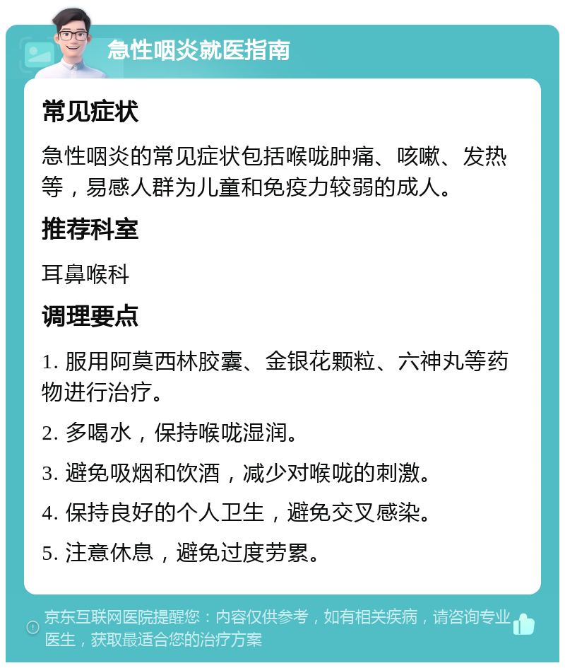 急性咽炎就医指南 常见症状 急性咽炎的常见症状包括喉咙肿痛、咳嗽、发热等，易感人群为儿童和免疫力较弱的成人。 推荐科室 耳鼻喉科 调理要点 1. 服用阿莫西林胶囊、金银花颗粒、六神丸等药物进行治疗。 2. 多喝水，保持喉咙湿润。 3. 避免吸烟和饮酒，减少对喉咙的刺激。 4. 保持良好的个人卫生，避免交叉感染。 5. 注意休息，避免过度劳累。