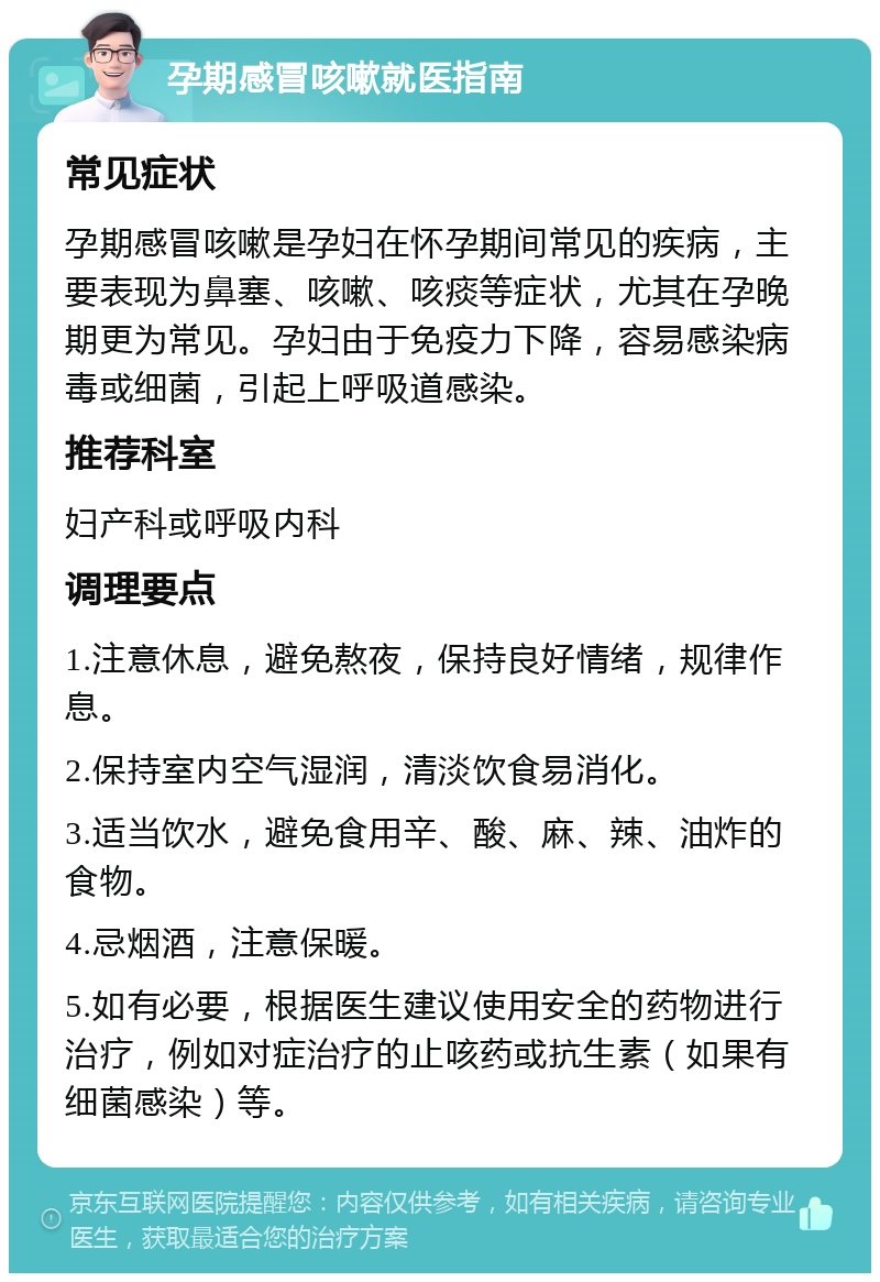 孕期感冒咳嗽就医指南 常见症状 孕期感冒咳嗽是孕妇在怀孕期间常见的疾病，主要表现为鼻塞、咳嗽、咳痰等症状，尤其在孕晚期更为常见。孕妇由于免疫力下降，容易感染病毒或细菌，引起上呼吸道感染。 推荐科室 妇产科或呼吸内科 调理要点 1.注意休息，避免熬夜，保持良好情绪，规律作息。 2.保持室内空气湿润，清淡饮食易消化。 3.适当饮水，避免食用辛、酸、麻、辣、油炸的食物。 4.忌烟酒，注意保暖。 5.如有必要，根据医生建议使用安全的药物进行治疗，例如对症治疗的止咳药或抗生素（如果有细菌感染）等。