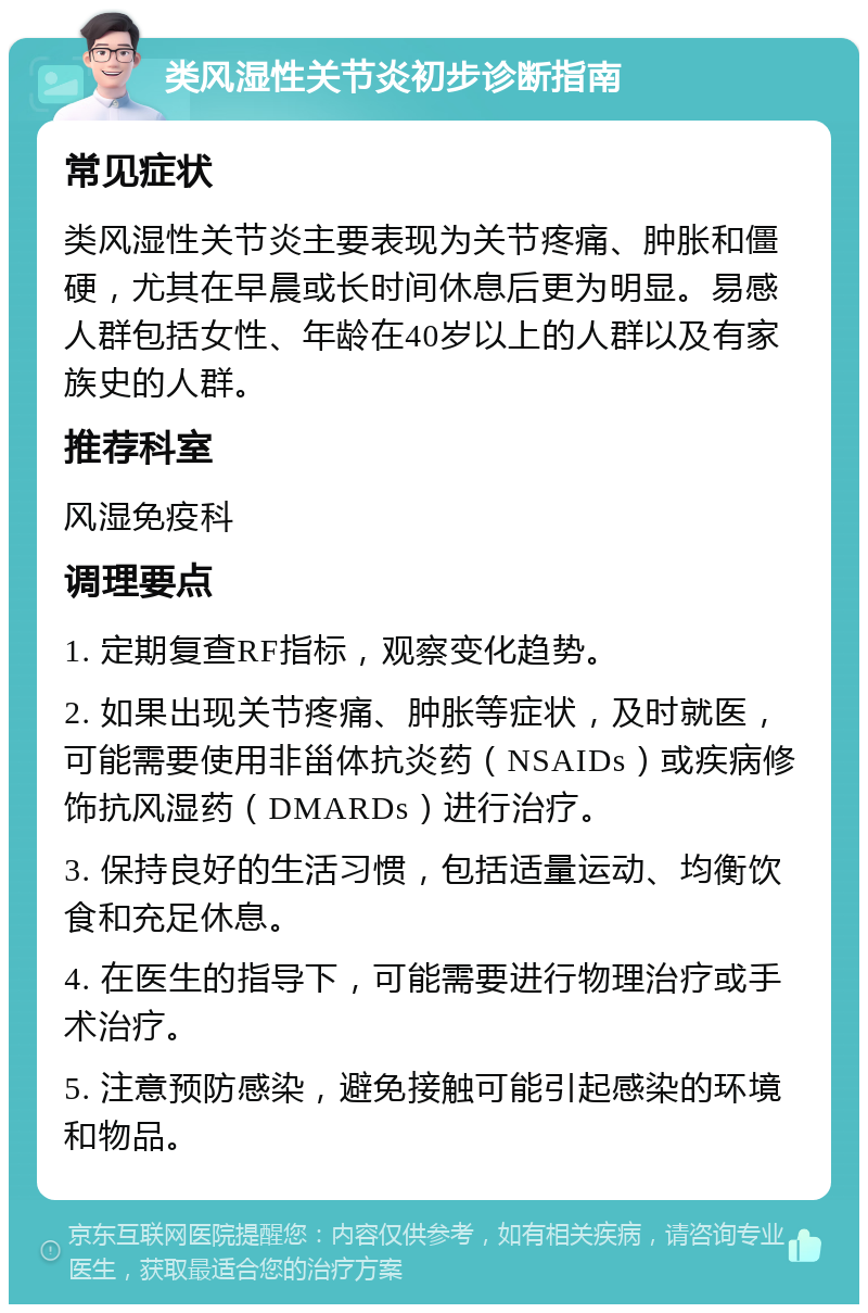 类风湿性关节炎初步诊断指南 常见症状 类风湿性关节炎主要表现为关节疼痛、肿胀和僵硬，尤其在早晨或长时间休息后更为明显。易感人群包括女性、年龄在40岁以上的人群以及有家族史的人群。 推荐科室 风湿免疫科 调理要点 1. 定期复查RF指标，观察变化趋势。 2. 如果出现关节疼痛、肿胀等症状，及时就医，可能需要使用非甾体抗炎药（NSAIDs）或疾病修饰抗风湿药（DMARDs）进行治疗。 3. 保持良好的生活习惯，包括适量运动、均衡饮食和充足休息。 4. 在医生的指导下，可能需要进行物理治疗或手术治疗。 5. 注意预防感染，避免接触可能引起感染的环境和物品。