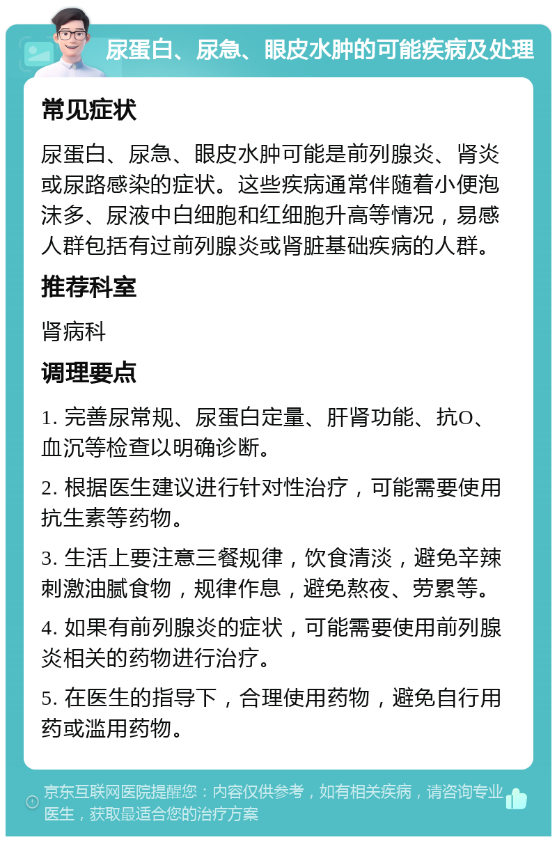 尿蛋白、尿急、眼皮水肿的可能疾病及处理 常见症状 尿蛋白、尿急、眼皮水肿可能是前列腺炎、肾炎或尿路感染的症状。这些疾病通常伴随着小便泡沫多、尿液中白细胞和红细胞升高等情况，易感人群包括有过前列腺炎或肾脏基础疾病的人群。 推荐科室 肾病科 调理要点 1. 完善尿常规、尿蛋白定量、肝肾功能、抗O、血沉等检查以明确诊断。 2. 根据医生建议进行针对性治疗，可能需要使用抗生素等药物。 3. 生活上要注意三餐规律，饮食清淡，避免辛辣刺激油腻食物，规律作息，避免熬夜、劳累等。 4. 如果有前列腺炎的症状，可能需要使用前列腺炎相关的药物进行治疗。 5. 在医生的指导下，合理使用药物，避免自行用药或滥用药物。