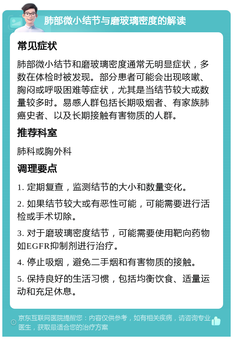 肺部微小结节与磨玻璃密度的解读 常见症状 肺部微小结节和磨玻璃密度通常无明显症状，多数在体检时被发现。部分患者可能会出现咳嗽、胸闷或呼吸困难等症状，尤其是当结节较大或数量较多时。易感人群包括长期吸烟者、有家族肺癌史者、以及长期接触有害物质的人群。 推荐科室 肺科或胸外科 调理要点 1. 定期复查，监测结节的大小和数量变化。 2. 如果结节较大或有恶性可能，可能需要进行活检或手术切除。 3. 对于磨玻璃密度结节，可能需要使用靶向药物如EGFR抑制剂进行治疗。 4. 停止吸烟，避免二手烟和有害物质的接触。 5. 保持良好的生活习惯，包括均衡饮食、适量运动和充足休息。