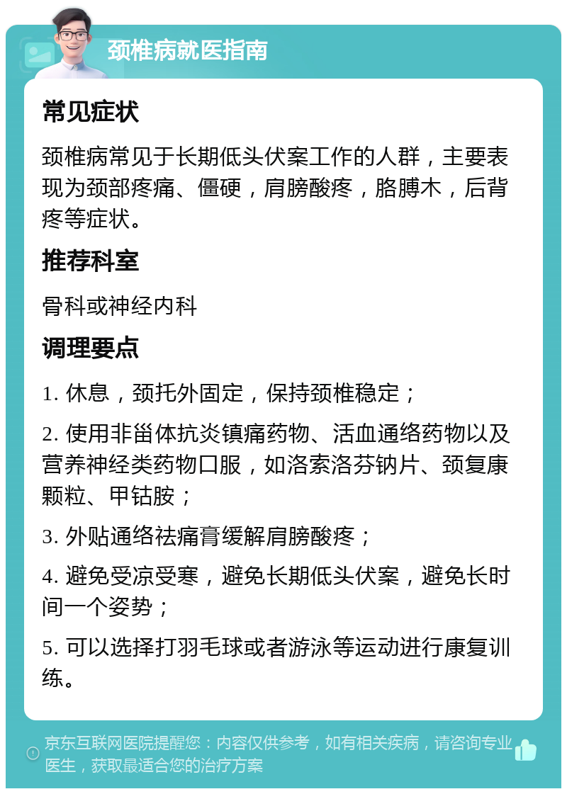 颈椎病就医指南 常见症状 颈椎病常见于长期低头伏案工作的人群，主要表现为颈部疼痛、僵硬，肩膀酸疼，胳膊木，后背疼等症状。 推荐科室 骨科或神经内科 调理要点 1. 休息，颈托外固定，保持颈椎稳定； 2. 使用非甾体抗炎镇痛药物、活血通络药物以及营养神经类药物口服，如洛索洛芬钠片、颈复康颗粒、甲钴胺； 3. 外贴通络祛痛膏缓解肩膀酸疼； 4. 避免受凉受寒，避免长期低头伏案，避免长时间一个姿势； 5. 可以选择打羽毛球或者游泳等运动进行康复训练。