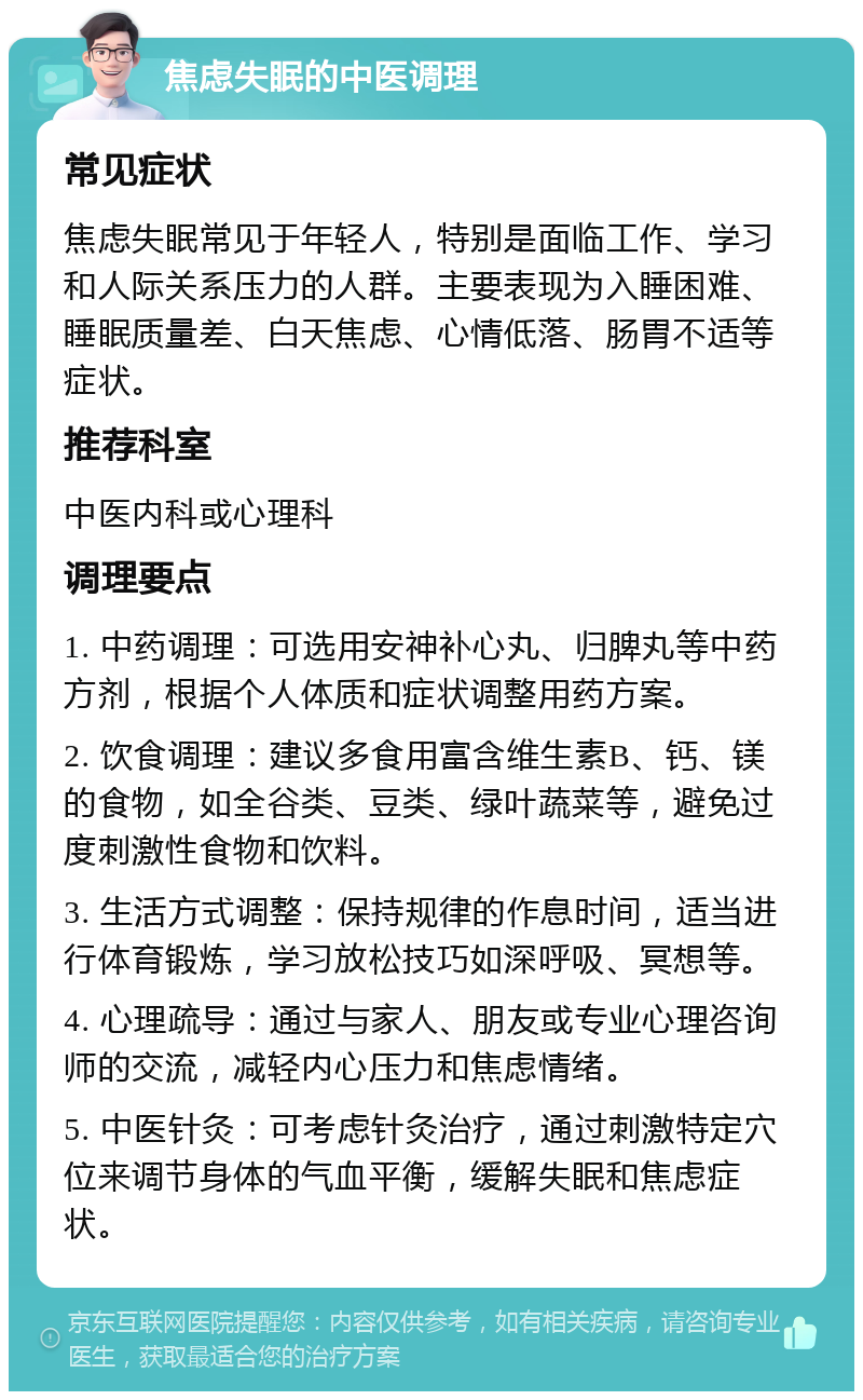 焦虑失眠的中医调理 常见症状 焦虑失眠常见于年轻人，特别是面临工作、学习和人际关系压力的人群。主要表现为入睡困难、睡眠质量差、白天焦虑、心情低落、肠胃不适等症状。 推荐科室 中医内科或心理科 调理要点 1. 中药调理：可选用安神补心丸、归脾丸等中药方剂，根据个人体质和症状调整用药方案。 2. 饮食调理：建议多食用富含维生素B、钙、镁的食物，如全谷类、豆类、绿叶蔬菜等，避免过度刺激性食物和饮料。 3. 生活方式调整：保持规律的作息时间，适当进行体育锻炼，学习放松技巧如深呼吸、冥想等。 4. 心理疏导：通过与家人、朋友或专业心理咨询师的交流，减轻内心压力和焦虑情绪。 5. 中医针灸：可考虑针灸治疗，通过刺激特定穴位来调节身体的气血平衡，缓解失眠和焦虑症状。